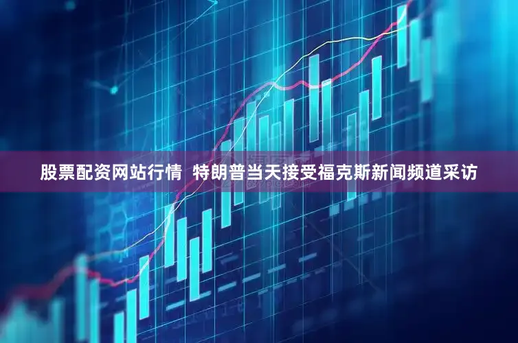 股票配资网站行情  特朗普当天接受福克斯新闻频道采访