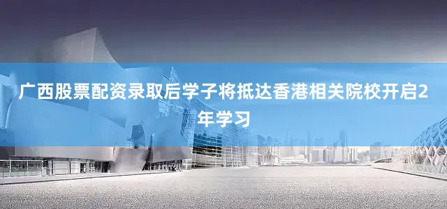 广西股票配资录取后学子将抵达香港相关院校开启2年学习