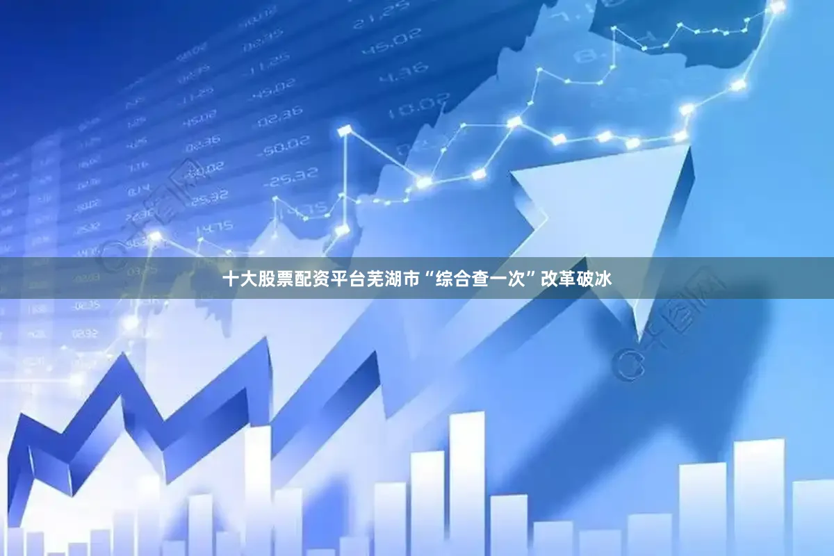 十大股票配资平台芜湖市“综合查一次”改革破冰