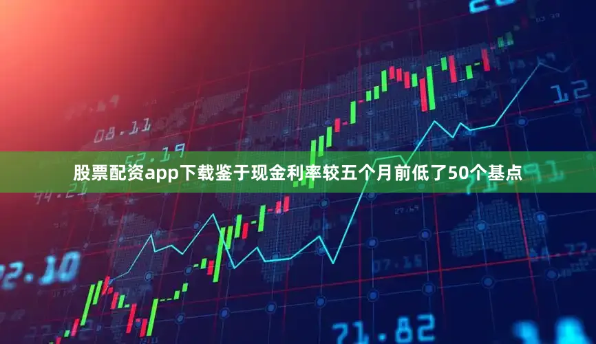 股票配资app下载鉴于现金利率较五个月前低了50个基点