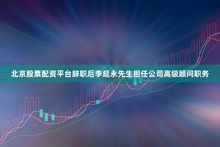 北京股票配资平台辞职后李延永先生担任公司高级顾问职务