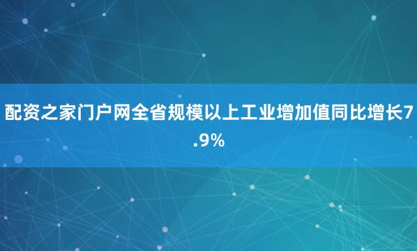 配资之家门户网全省规模以上工业增加值同比增长7.9%