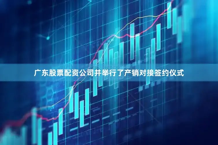 广东股票配资公司并举行了产销对接签约仪式