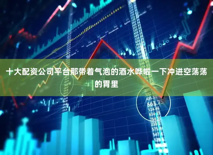十大配资公司平台那带着气泡的酒水哗啦一下冲进空荡荡的胃里