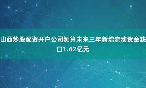 山西炒股配资开户公司测算未来三年新增流动资金缺口1.62亿元