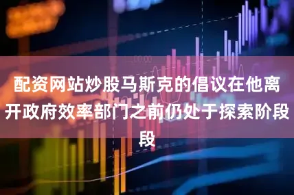 配资网站炒股马斯克的倡议在他离开政府效率部门之前仍处于探索阶段