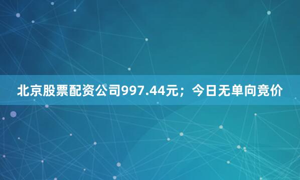 北京股票配资公司997.44元；今日无单向竞价